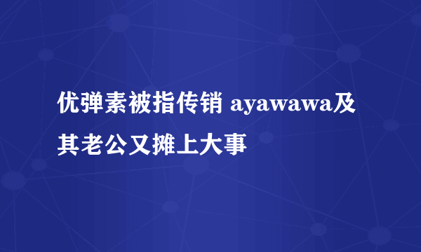 优弹素被指传销 ayawawa及其老公又摊上大事