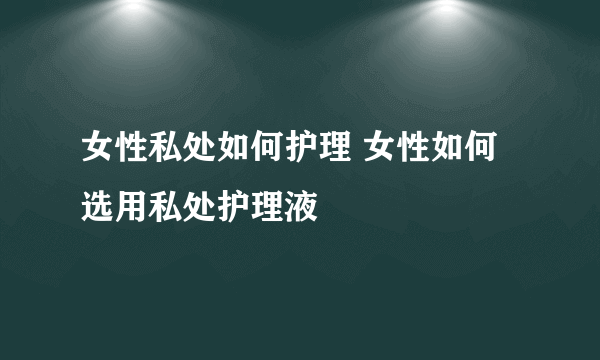 女性私处如何护理 女性如何选用私处护理液