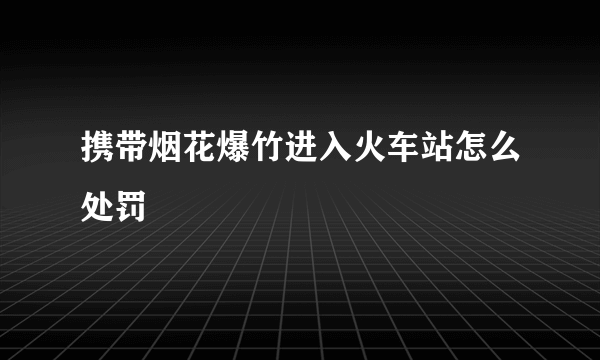 携带烟花爆竹进入火车站怎么处罚