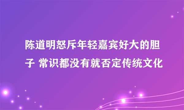 陈道明怒斥年轻嘉宾好大的胆子 常识都没有就否定传统文化