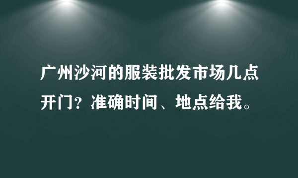 广州沙河的服装批发市场几点开门？准确时间、地点给我。