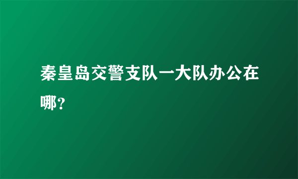 秦皇岛交警支队一大队办公在哪？