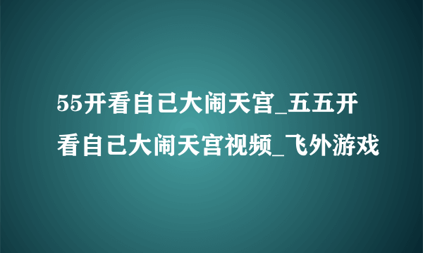 55开看自己大闹天宫_五五开看自己大闹天宫视频_飞外游戏