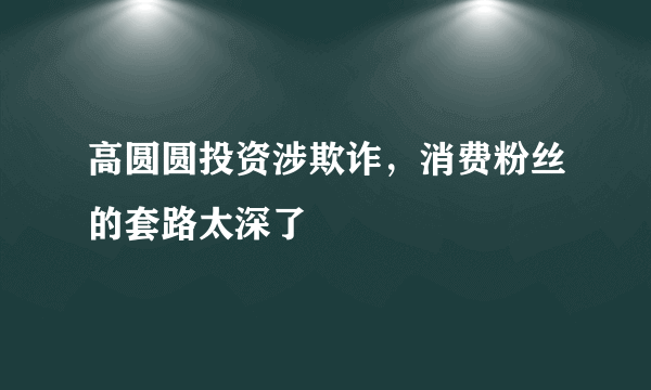 高圆圆投资涉欺诈，消费粉丝的套路太深了 