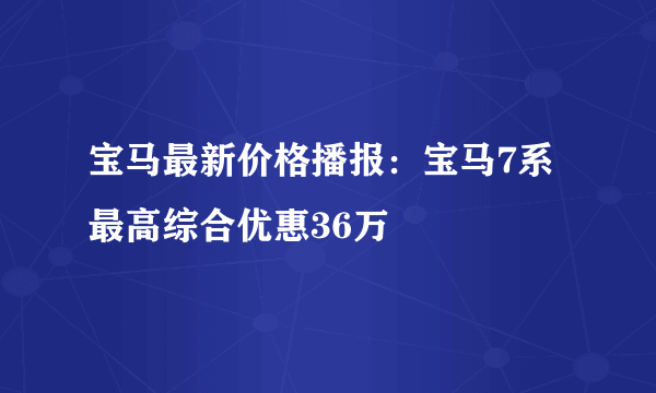 宝马最新价格播报：宝马7系最高综合优惠36万