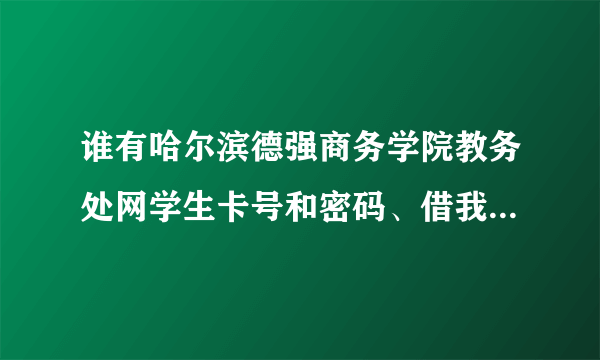 谁有哈尔滨德强商务学院教务处网学生卡号和密码、借我用用。查查资料