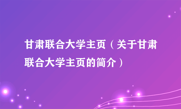 甘肃联合大学主页（关于甘肃联合大学主页的简介）