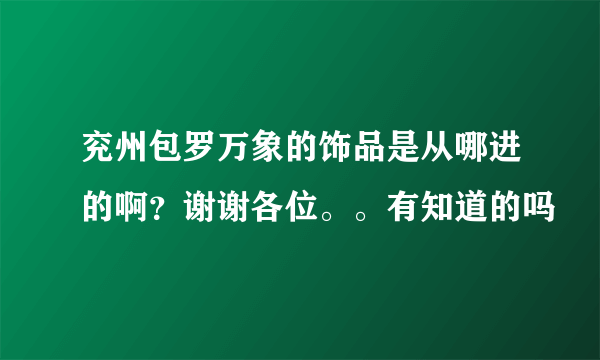 兖州包罗万象的饰品是从哪进的啊？谢谢各位。。有知道的吗