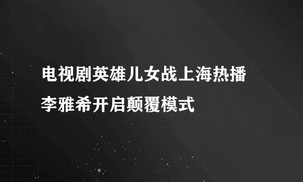 电视剧英雄儿女战上海热播 李雅希开启颠覆模式