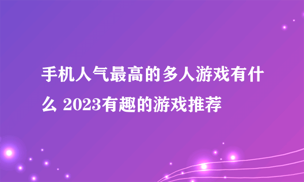 手机人气最高的多人游戏有什么 2023有趣的游戏推荐