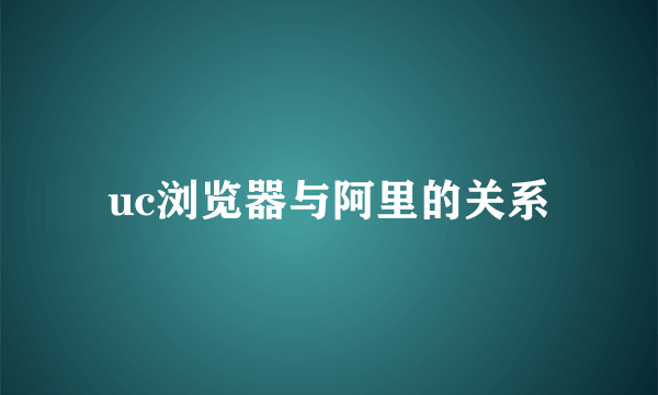 uc浏览器与阿里的关系