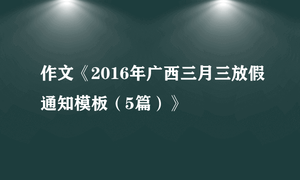 作文《2016年广西三月三放假通知模板（5篇）》