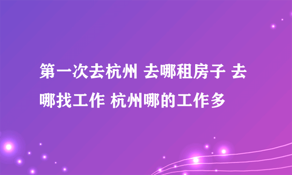 第一次去杭州 去哪租房子 去哪找工作 杭州哪的工作多