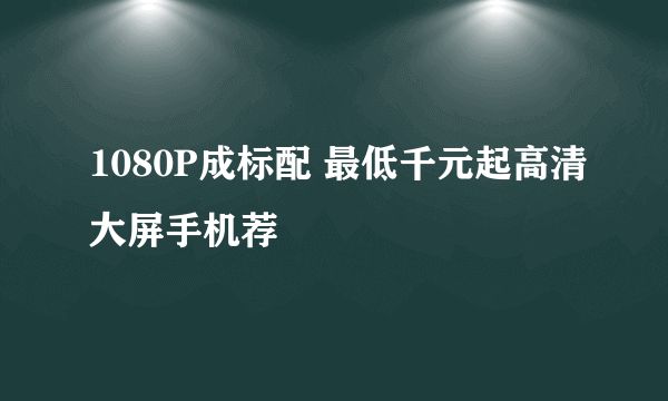 1080P成标配 最低千元起高清大屏手机荐