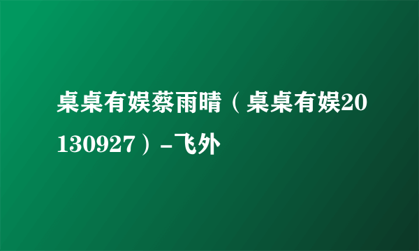 桌桌有娱蔡雨晴（桌桌有娱20130927）-飞外