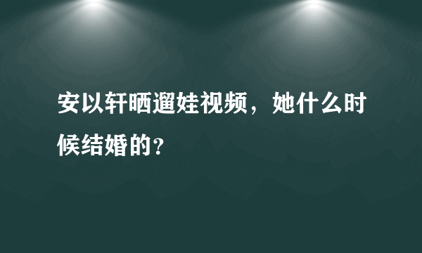 安以轩晒遛娃视频，她什么时候结婚的？