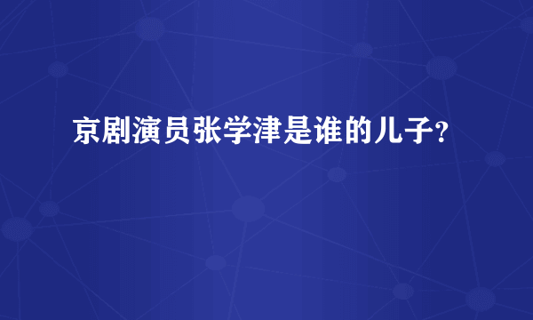 京剧演员张学津是谁的儿子？