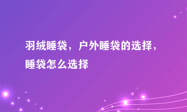 羽绒睡袋，户外睡袋的选择，睡袋怎么选择