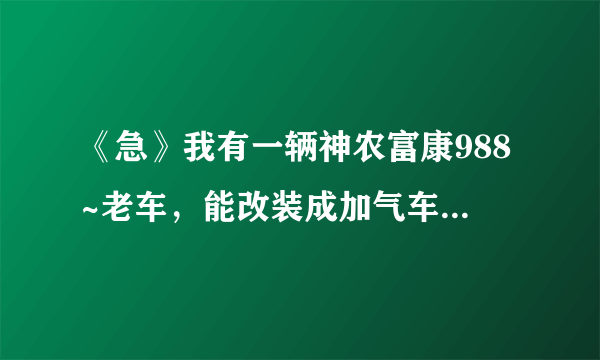 《急》我有一辆神农富康988~老车，能改装成加气车吗？大概需要多少钱？