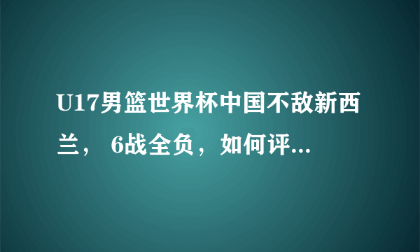 U17男篮世界杯中国不敌新西兰， 6战全负，如何评价中国队的表现？