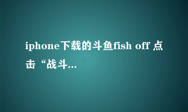 iphone下载的斗鱼fish off 点击“战斗”按钮后，只是弹一下进入窗口就又回到原来画面了，怎么办啊？？？