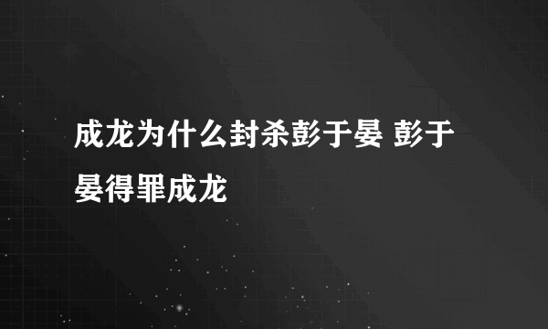 成龙为什么封杀彭于晏 彭于晏得罪成龙