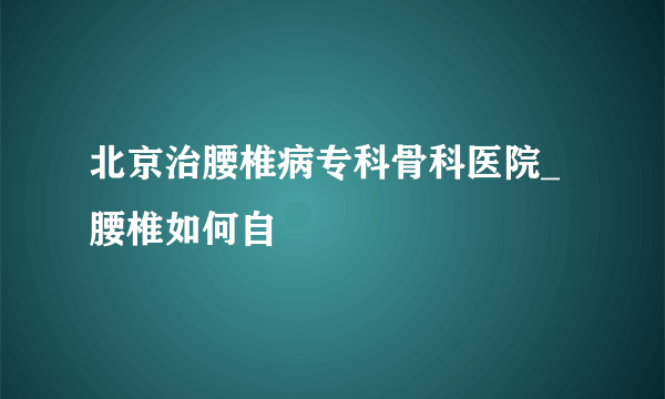 北京治腰椎病专科骨科医院_腰椎如何自