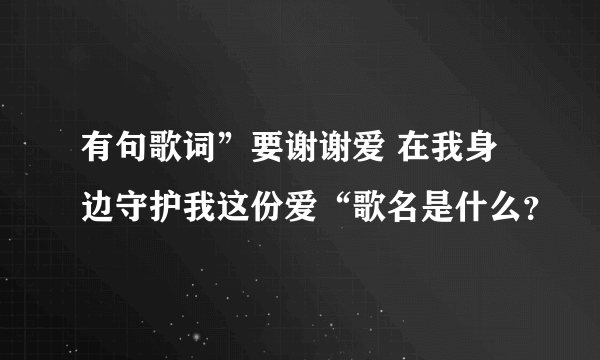 有句歌词”要谢谢爱 在我身边守护我这份爱“歌名是什么？