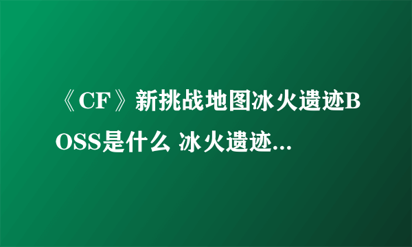 《CF》新挑战地图冰火遗迹BOSS是什么 冰火遗迹BOSS介绍详情讲解