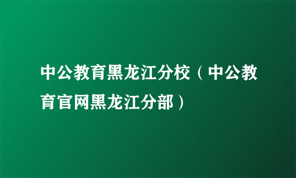 中公教育黑龙江分校（中公教育官网黑龙江分部）