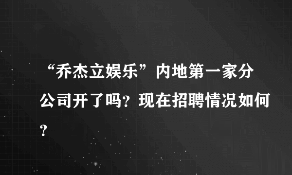 “乔杰立娱乐”内地第一家分公司开了吗？现在招聘情况如何？