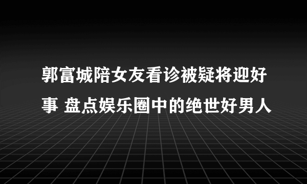 郭富城陪女友看诊被疑将迎好事 盘点娱乐圈中的绝世好男人