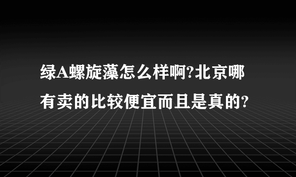 绿A螺旋藻怎么样啊?北京哪有卖的比较便宜而且是真的?