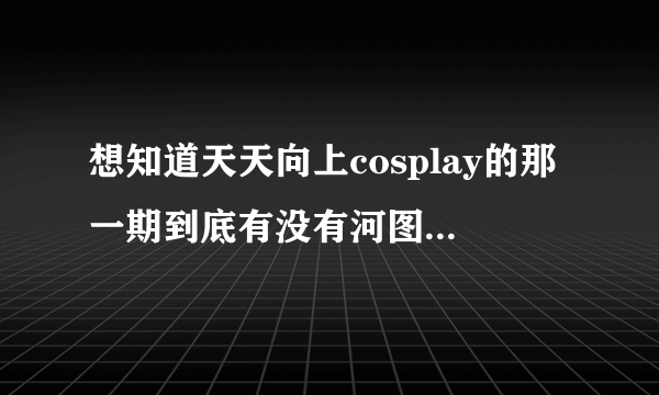 想知道天天向上cosplay的那一期到底有没有河图，有人说有，有人说是河童？求解