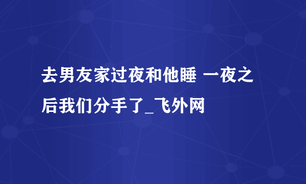 去男友家过夜和他睡 一夜之后我们分手了_飞外网