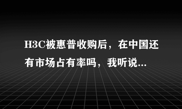 H3C被惠普收购后，在中国还有市场占有率吗，我听说仍然很多，为什么