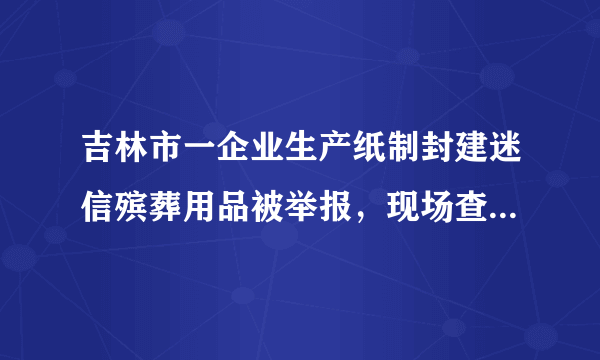 吉林市一企业生产纸制封建迷信殡葬用品被举报，现场查获成品23吨、半成品5吨, 你怎么看？