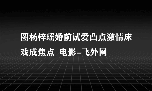 图杨梓瑶婚前试爱凸点激情床戏成焦点_电影-飞外网