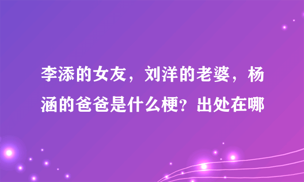 李添的女友，刘洋的老婆，杨涵的爸爸是什么梗？出处在哪