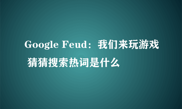 Google Feud：我们来玩游戏 猜猜搜索热词是什么