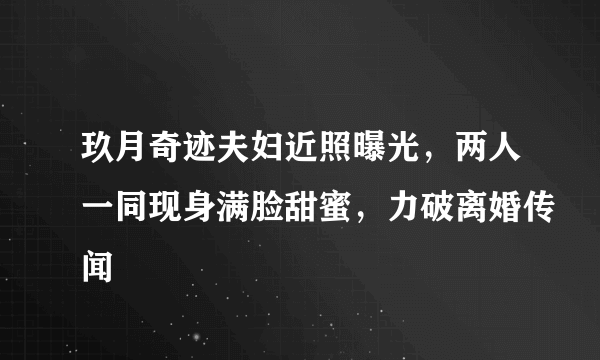 玖月奇迹夫妇近照曝光，两人一同现身满脸甜蜜，力破离婚传闻