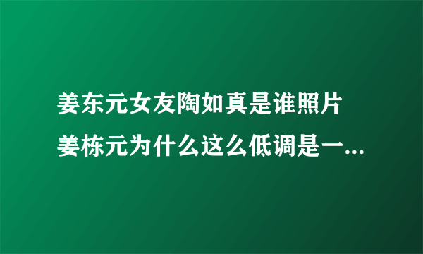 姜东元女友陶如真是谁照片 姜栋元为什么这么低调是一个怎样的人