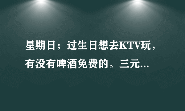 星期日；过生日想去KTV玩，有没有啤酒免费的。三元桥附近最好