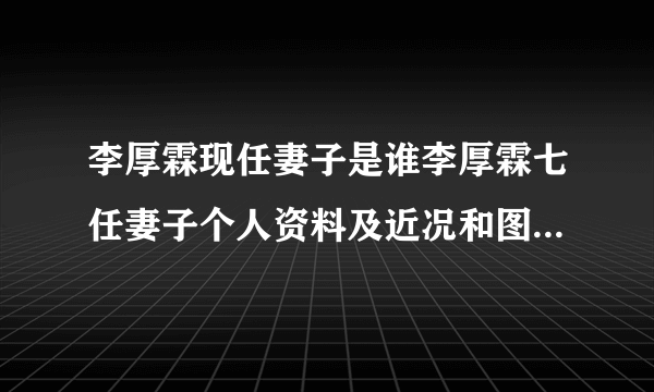 李厚霖现任妻子是谁李厚霖七任妻子个人资料及近况和图片介绍-飞外网