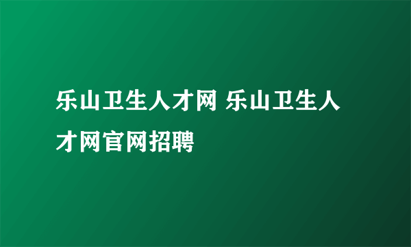 乐山卫生人才网 乐山卫生人才网官网招聘