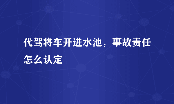 代驾将车开进水池，事故责任怎么认定