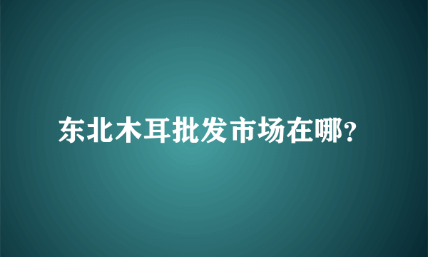 东北木耳批发市场在哪？