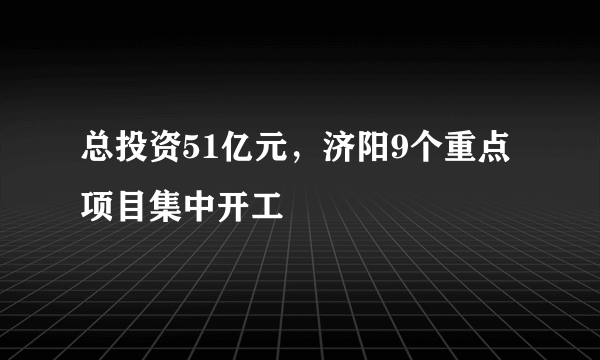 总投资51亿元，济阳9个重点项目集中开工