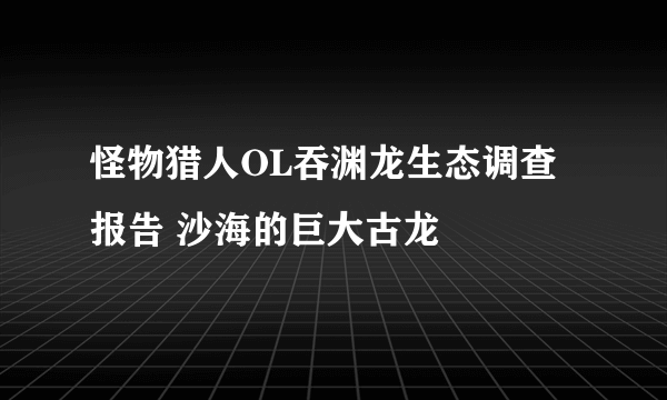 怪物猎人OL吞渊龙生态调查报告 沙海的巨大古龙