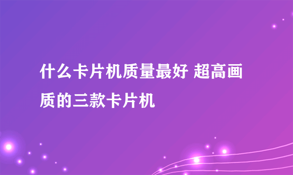 什么卡片机质量最好 超高画质的三款卡片机